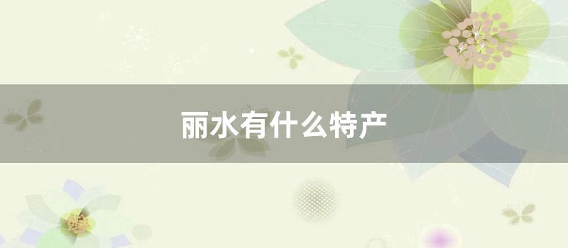 丽水有什么特产 (丽水特产有哪些土特产)