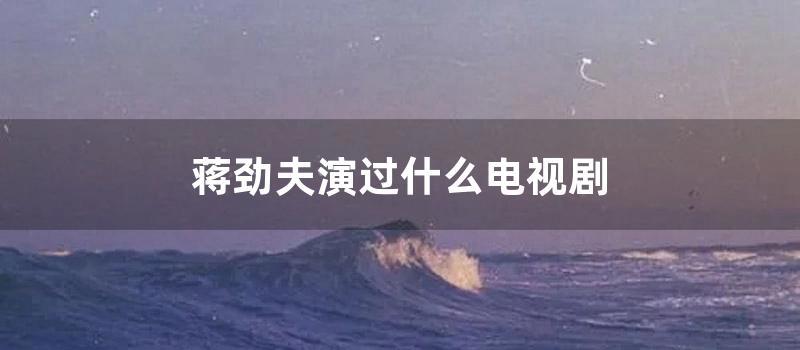 蒋劲夫演过什么电视剧 (蒋劲夫演过什么电视)