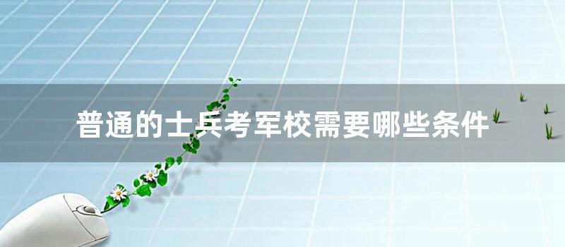 普通的士兵考军校需要哪些条件 (士兵考军校录取分数线)