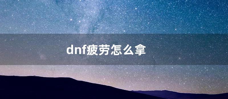 dnf疲劳怎么拿 (dnf怎么获得疲劳)