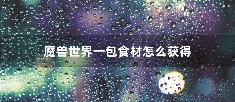 魔兽世界一包食材怎么获得 (魔兽世界精选食材)
