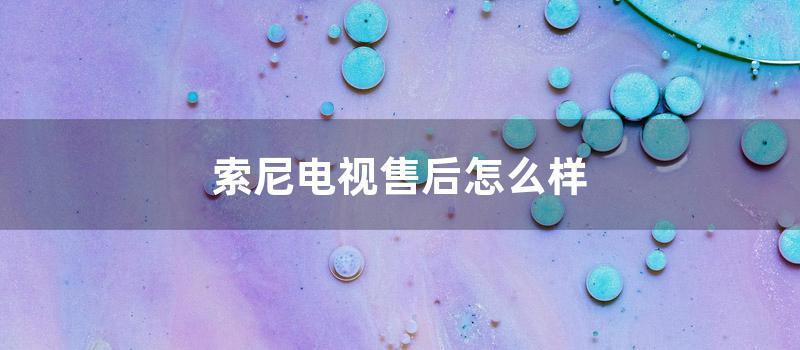 索尼电视售后怎么样 (索尼电视售后电话24小时)
