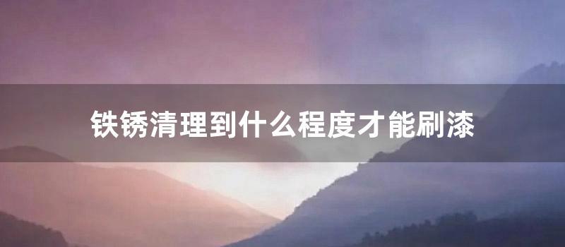 铁锈清理到什么程度才能刷漆 (铁锈用什么清理)