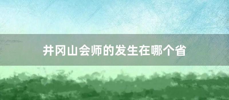 井冈山会师的发生在哪个省 (井冈山会师的发生时间)