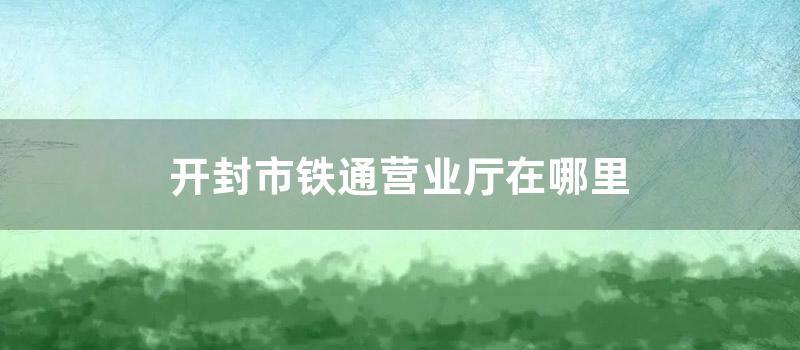 开封市铁通营业厅在什么地方 (开封市铁通营业厅地址)