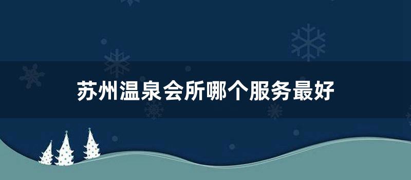 苏州温泉会所哪个服务最好 (苏州半岛温泉休闲会所)
