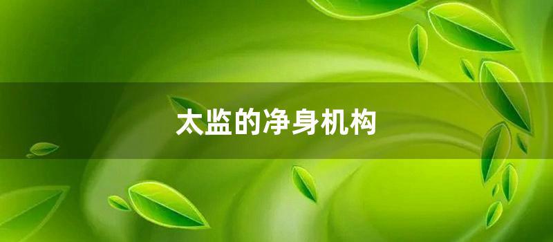 太监的净身机构 (太监怎么净身是割掉哪个)