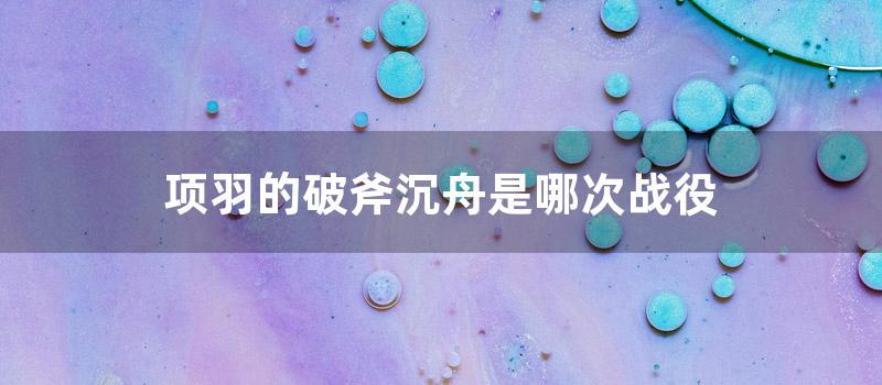 项羽的破斧沉舟是哪次战役 (项羽破釜沉舟总结)