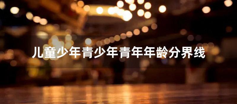 儿童少年青少年青年年龄分界线 (青少年的年龄划分)