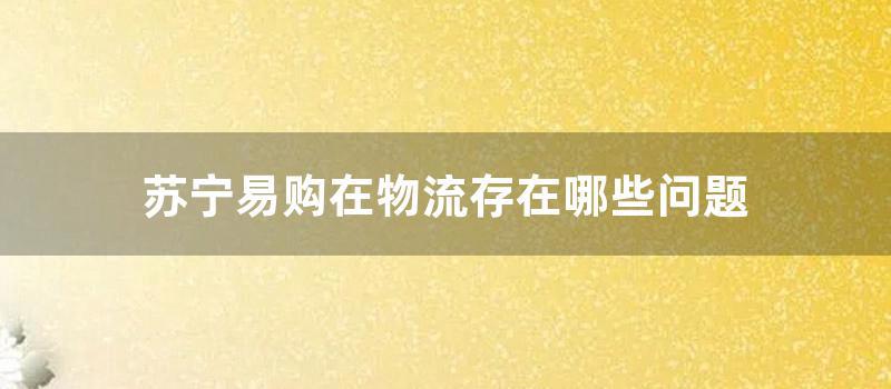 苏宁易购在物流存在哪些问题 (苏宁易购物流查询单号)