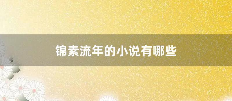 锦素流年的小说有哪些 (素锦流年的全部小说)
