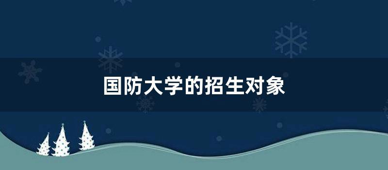 国防大学的招生对象 (中国国防大学招生条件)