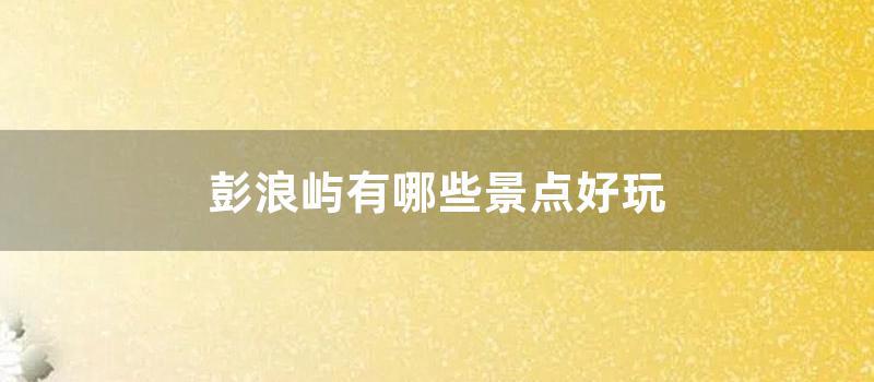 彭浪屿有哪些景点好玩 (彭浪屿上的最高峰景点是)