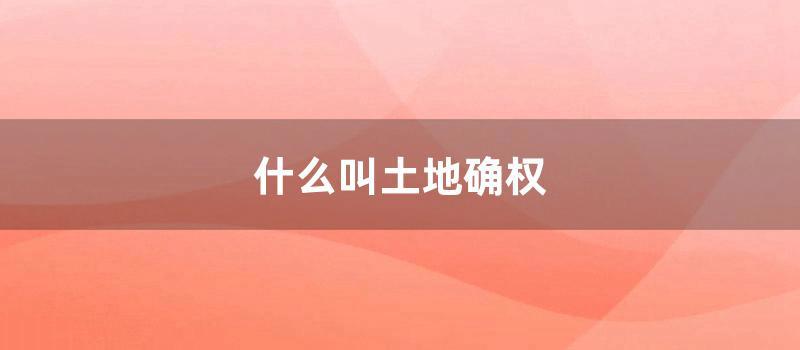 什么叫土地确权 (什么叫土地确权?确权是什么意思)